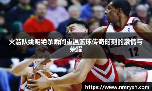 火箭队姚明绝杀瞬间重温篮球传奇时刻的激情与荣耀