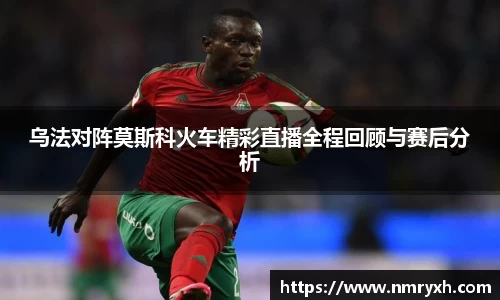 乌法对阵莫斯科火车精彩直播全程回顾与赛后分析
